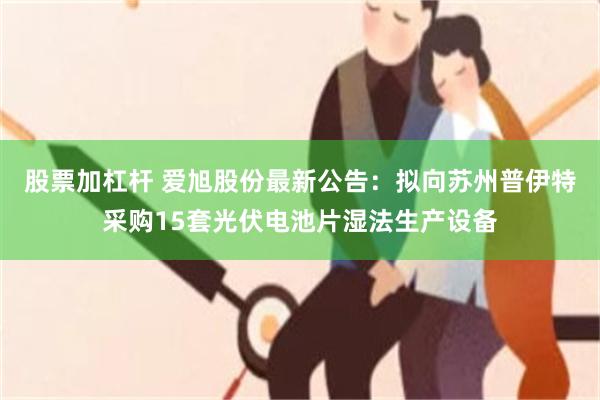 股票加杠杆 爱旭股份最新公告：拟向苏州普伊特采购15套光伏电池片湿法生产设备