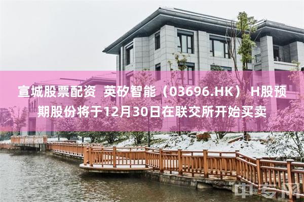 宣城股票配资  英矽智能（03696.HK） H股预期股份将于12月30日在联交所开始买卖