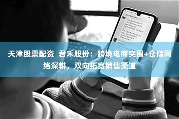 天津股票配资  君禾股份：跨境电商突围+仓储网络深耕，双向拓宽销售渠道