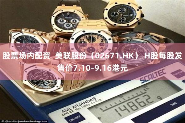 股票场内配资  美联股份（02671.HK） H股每股发售价7.10-9.16港元