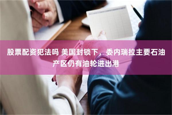 股票配资犯法吗 美国封锁下，委内瑞拉主要石油产区仍有油轮进出港