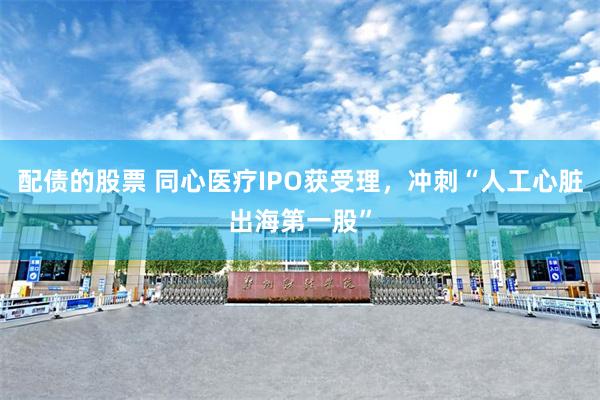 配债的股票 同心医疗IPO获受理，冲刺“人工心脏出海第一股”