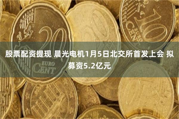 股票配资提现 晨光电机1月5日北交所首发上会 拟募资5.2亿元