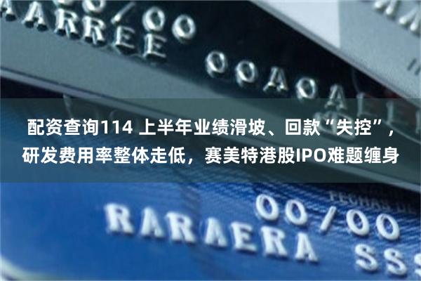 配资查询114 上半年业绩滑坡、回款“失控”，研发费用率整体走低，赛美特港股IPO难题缠身