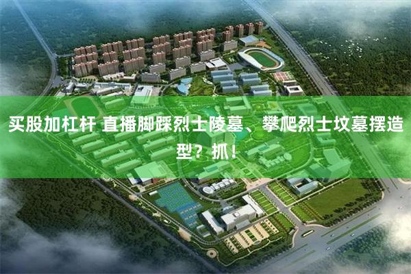 买股加杠杆 直播脚踩烈士陵墓、攀爬烈士坟墓摆造型？抓！