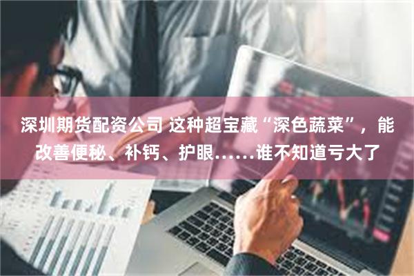 深圳期货配资公司 这种超宝藏“深色蔬菜”，能改善便秘、补钙、护眼……谁不知道亏大了