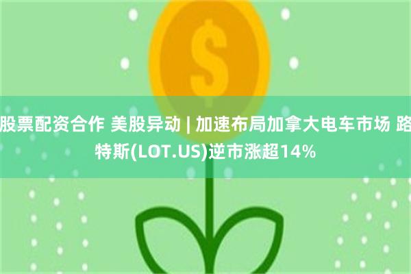股票配资合作 美股异动 | 加速布局加拿大电车市场 路特斯(LOT.US)逆市涨超14%