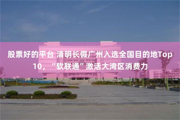 股票好的平台 清明长假广州入选全国目的地Top10,“软联通”激活大湾区消费力