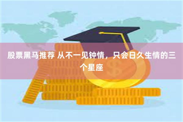 股票黑马推荐 从不一见钟情，只会日久生情的三个星座