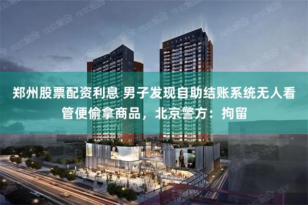 郑州股票配资利息 男子发现自助结账系统无人看管便偷拿商品,北京警方:拘留