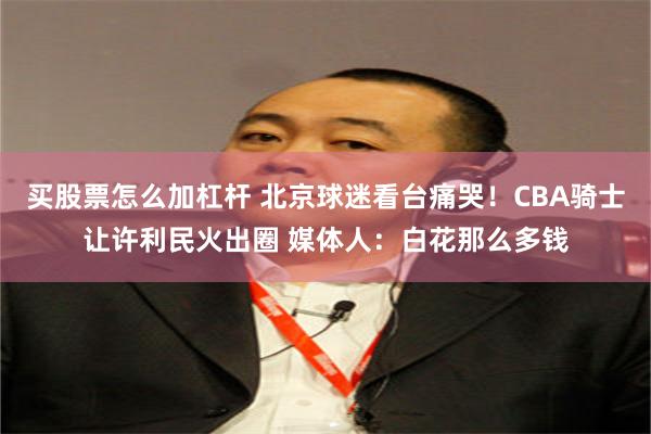 买股票怎么加杠杆 北京球迷看台痛哭！CBA骑士让许利民火出圈 媒体人：白花那么多钱