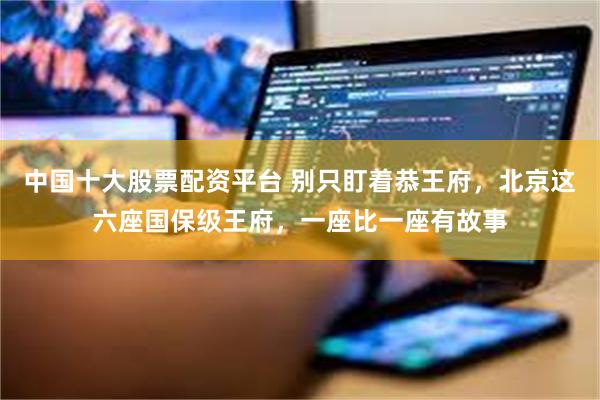 中国十大股票配资平台 别只盯着恭王府,北京这六座国保级王府,一座比一座有故事
