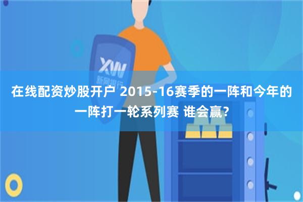 在线配资炒股开户 2015-16赛季的一阵和今年的一阵打一轮系列赛 谁会赢？