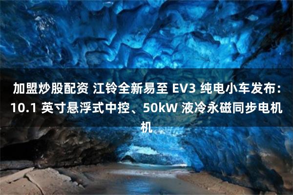 加盟炒股配资 江铃全新易至 EV3 纯电小车发布：10.1 英寸悬浮式中控、50kW 液冷永磁同步电机