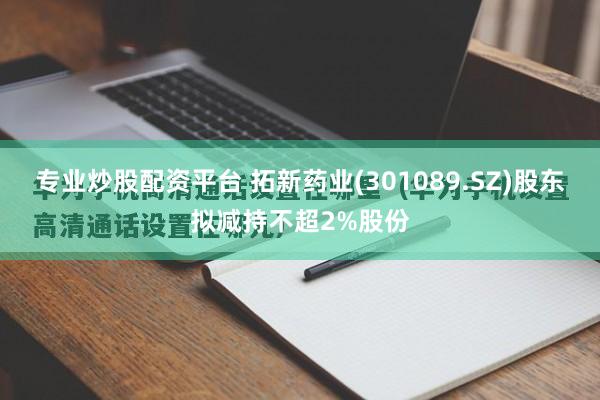 专业炒股配资平台 拓新药业(301089.SZ)股东拟减持不超2%股份