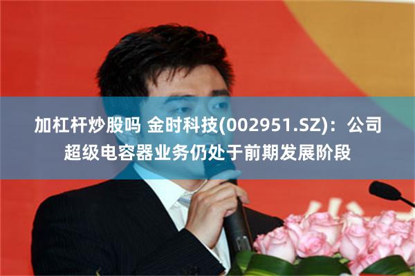 加杠杆炒股吗 金时科技(002951.SZ)：公司超级电容器业务仍处于前期发展阶段