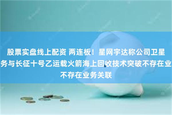 股票实盘线上配资 两连板！星网宇达称公司卫星通信业务与长征十号乙运载火箭海上回收技术突破不存在业务关联