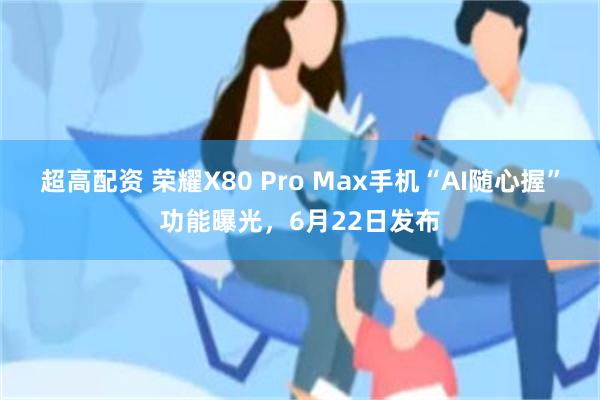 超高配资 荣耀X80 Pro Max手机“AI随心握”功能曝光，6月22日发布