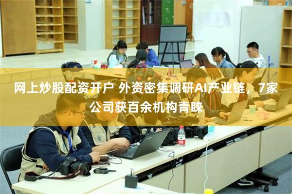 网上炒股配资开户 外资密集调研AI产业链，7家公司获百余机构青睐