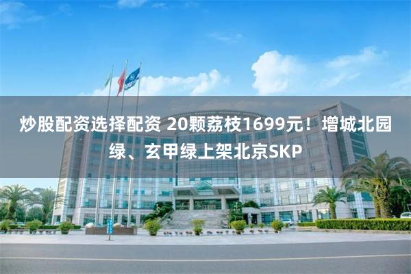 炒股配资选择配资 20颗荔枝1699元!增城北园绿、玄甲绿上架北京SKP