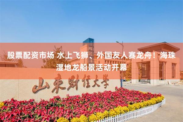 股票配资市场 水上飞狮、外国友人赛龙舟！海珠湿地龙船景活动开幕