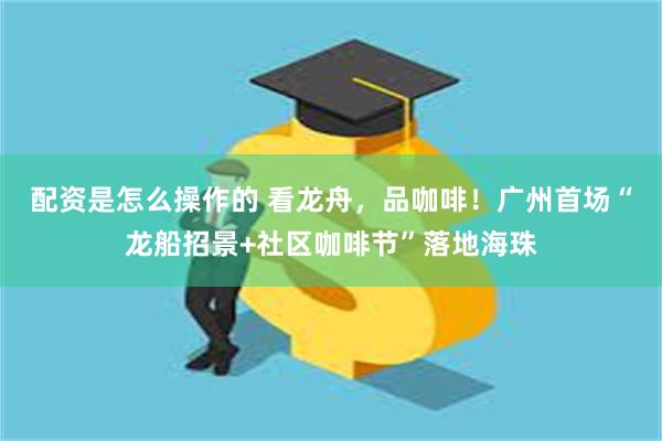 配资是怎么操作的 看龙舟，品咖啡！广州首场“龙船招景+社区咖啡节”落地海珠