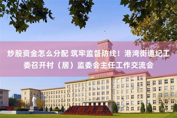 炒股资金怎么分配 筑牢监督防线！港湾街道纪工委召开村（居）监委会主任工作交流会