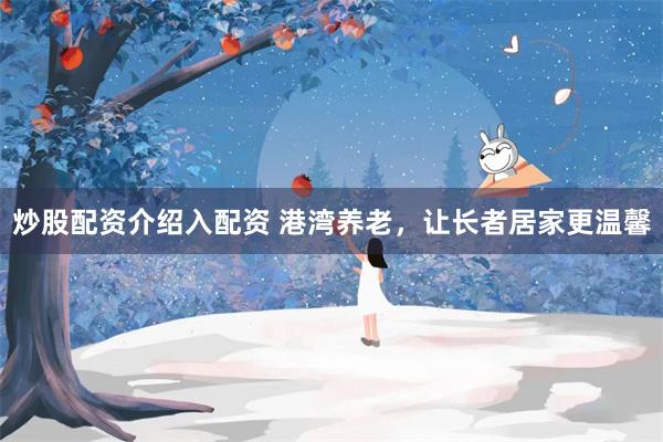 炒股配资介绍入配资 港湾养老，让长者居家更温馨