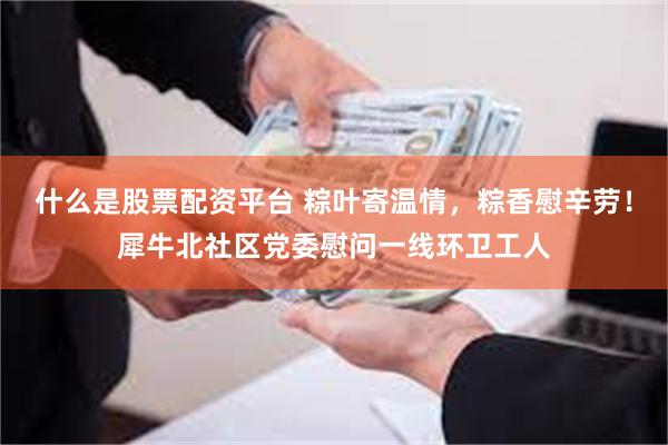 什么是股票配资平台 粽叶寄温情，粽香慰辛劳！犀牛北社区党委慰问一线环卫工人