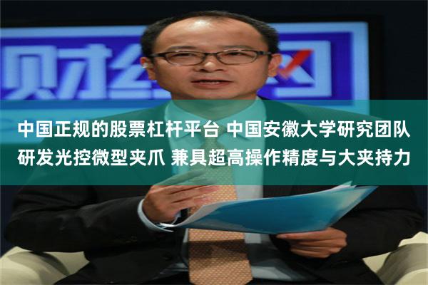 中国正规的股票杠杆平台 中国安徽大学研究团队研发光控微型夹爪 兼具超高操作精度与大夹持力