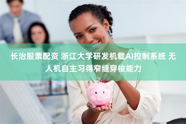长治股票配资 浙江大学研发机载AI控制系统 无人机自主习得窄缝穿梭能力