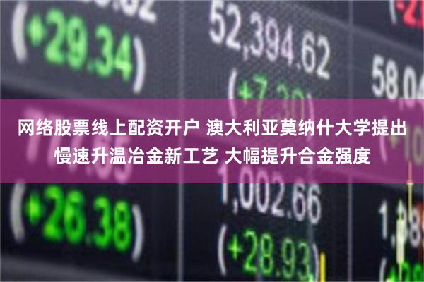 网络股票线上配资开户 澳大利亚莫纳什大学提出慢速升温冶金新工艺 大幅提升合金强度