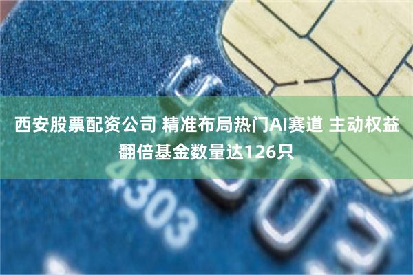 西安股票配资公司 精准布局热门AI赛道 主动权益翻倍基金数量达126只