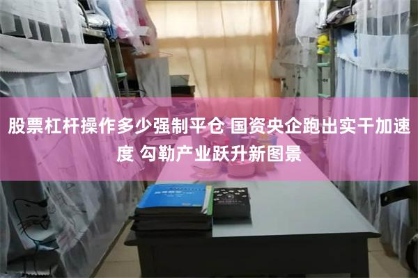 股票杠杆操作多少强制平仓 国资央企跑出实干加速度 勾勒产业跃升新图景