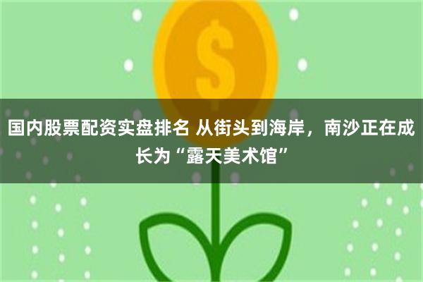 国内股票配资实盘排名 从街头到海岸,南沙正在成长为“露天美术馆”