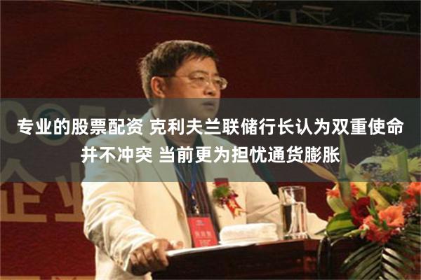 专业的股票配资 克利夫兰联储行长认为双重使命并不冲突 当前更为担忧通货膨胀