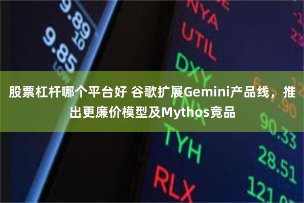 股票杠杆哪个平台好 谷歌扩展Gemini产品线,推出更廉价模型及Mythos竞品