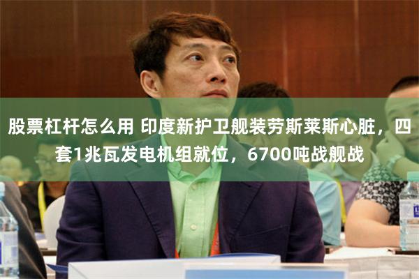 股票杠杆怎么用 印度新护卫舰装劳斯莱斯心脏，四套1兆瓦发电机组就位，6700吨战舰战