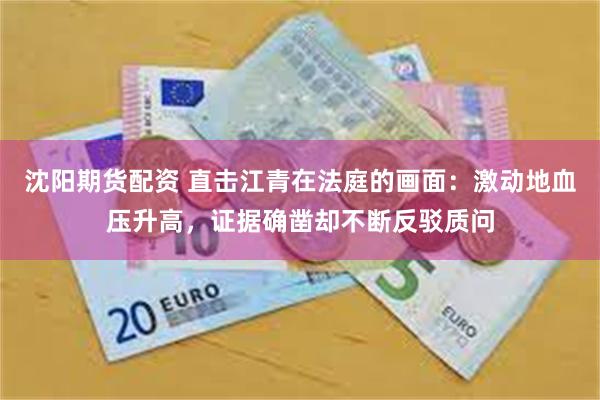 沈阳期货配资 直击江青在法庭的画面：激动地血压升高，证据确凿却不断反驳质问