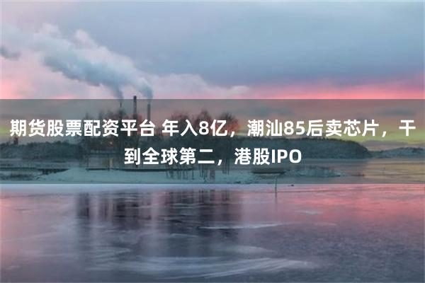 期货股票配资平台 年入8亿，潮汕85后卖芯片，干到全球第二，港股IPO