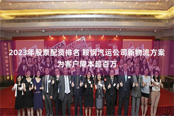 2023年股票配资排名 鞍钢汽运公司新物流方案为客户降本超百万