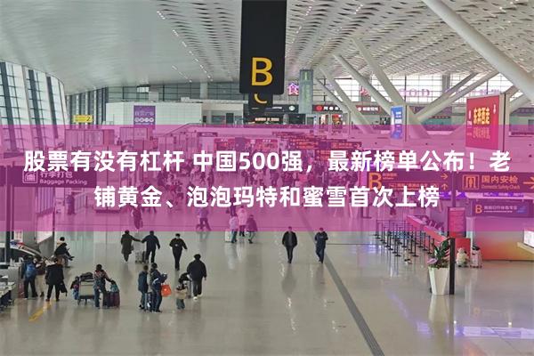 股票有没有杠杆 中国500强，最新榜单公布！老铺黄金、泡泡玛特和蜜雪首次上榜