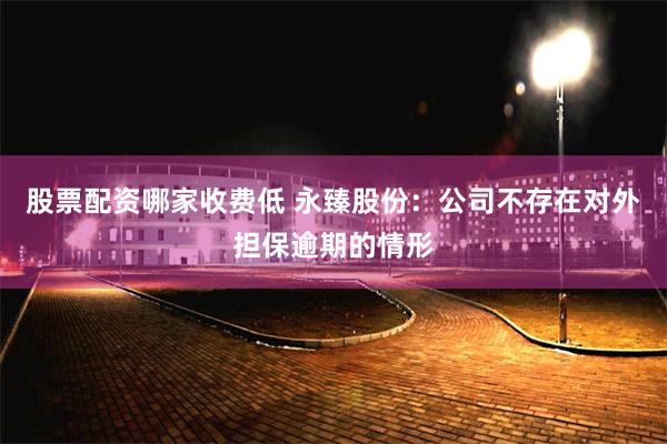 股票配资哪家收费低 永臻股份：公司不存在对外担保逾期的情形
