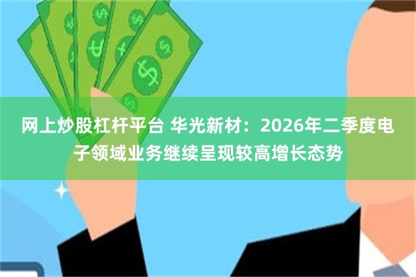 网上炒股杠杆平台 华光新材：2026年二季度电子领域业务继续呈现较高增长态势