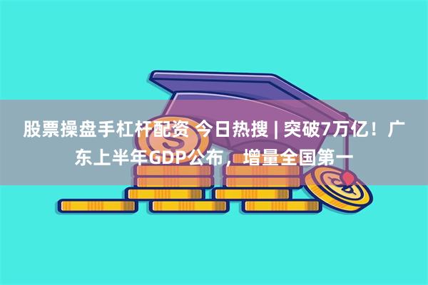 股票操盘手杠杆配资 今日热搜 | 突破7万亿！广东上半年GDP公布，增量全国第一