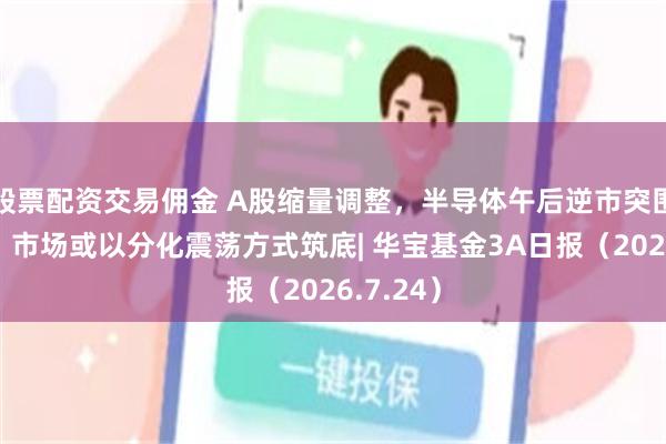 股票配资交易佣金 A股缩量调整，半导体午后逆市突围，机构：市场或以分化震荡方式筑底| 华宝基金3A日报（2026.7.24）