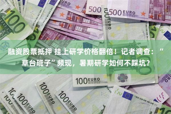 融资股票抵押 挂上研学价格翻倍!记者调查:“草台班子”频现,暑期研学如何不踩坑?