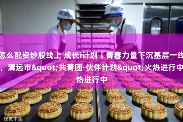 怎么配资炒股线上 成长i计划｜青春力量下沉基层一线，清远市"共青团·伙伴计划"火热进行中