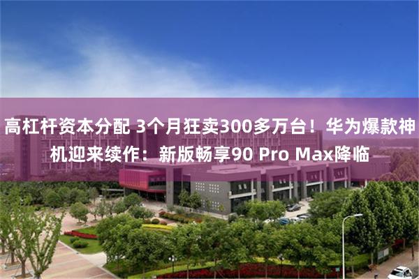 高杠杆资本分配 3个月狂卖300多万台！华为爆款神机迎来续作：新版畅享90 Pro Max降临