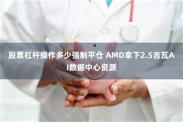 股票杠杆操作多少强制平仓 AMD拿下2.5吉瓦AI数据中心资源